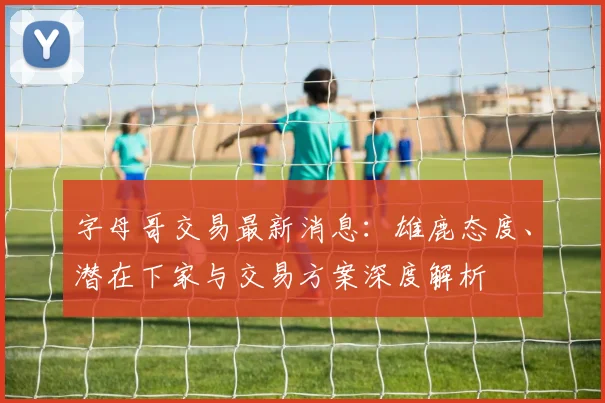 字母哥交易最新消息：雄鹿态度、潜在下家与交易方案深度解析