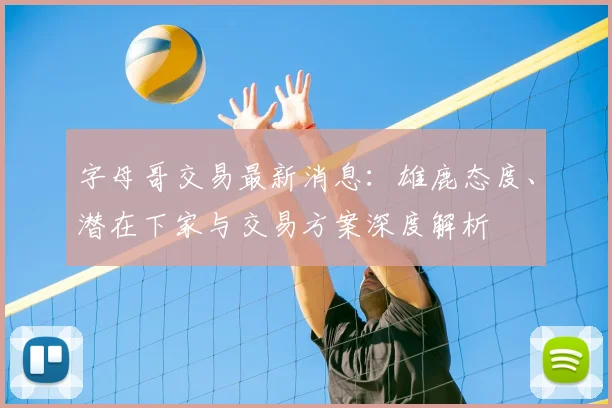 字母哥交易最新消息：雄鹿态度、潜在下家与交易方案深度解析