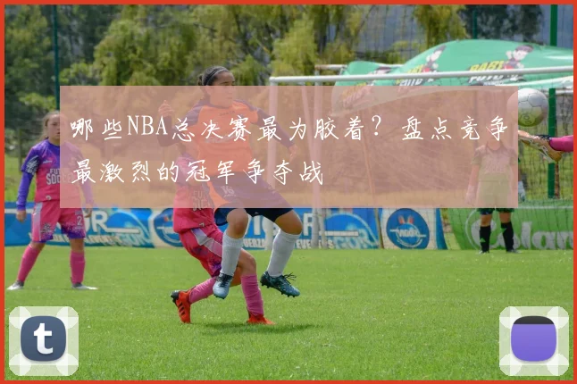 哪些NBA总决赛最为胶着？盘点竞争最激烈的冠军争夺战