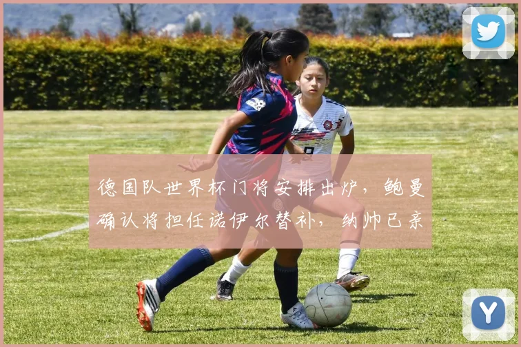 德国队世界杯门将安排出炉，鲍曼确认将担任诺伊尔替补，纳帅已亲自通知