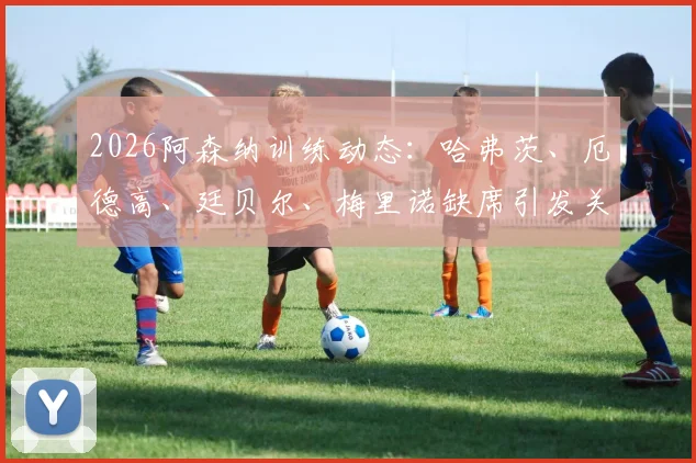 2026阿森纳训练动态：哈弗茨、厄德高、廷贝尔、梅里诺缺席引发关注，伤病情况及阵容影响分析