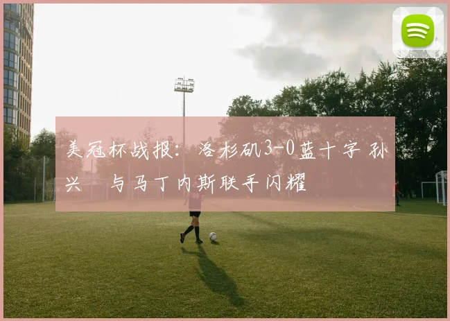 美冠杯战报：洛杉矶3-0蓝十字 孙兴慜与马丁内斯联手闪耀