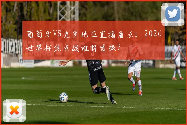葡萄牙VS克罗地亚直播看点:2026世界杯焦点战谁将晋级?