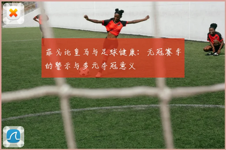 菲戈论皇马与足球健康：无冠赛季的警示与多元夺冠意义